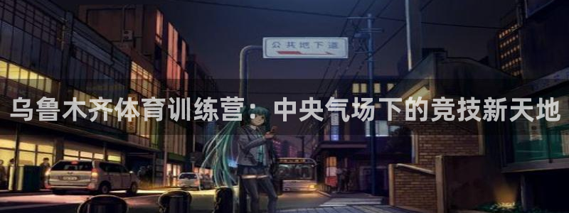 米兰体育官网下载是干嘛的公司：乌鲁木齐体育训练营：中央气场下
